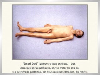 “ Dead Dad”  (silicone e tinta acrílica),  1996. Obra que gerou polêmica, por se tratar de seu pai e a extremada perfeição, em seus mínimos detalhes, da morte. 