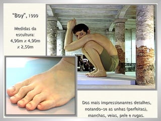 Dos mais impressionantes detalhes, notando-se as unhas (perfeitas),  manchas, veias, pele e rugas.  “ Boy”,  1999 Medidas da escultura: 4,90m x 4,90m x 2,50m 