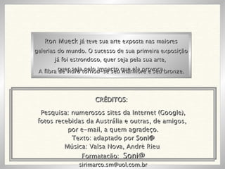 Pesquisa: numerosos sites da Internet (Google), fotos recebidas da Austrália e outras, de amigos,  por e-mail, a quem agradeço. Texto: adaptado por  Soni@ Música: Valsa Nova, Andrè Rieu  Formatação:  Soni@ [email_address] Ron Mueck  já teve sua arte exposta nas maiores galerias do mundo. O sucesso de sua primeira exposição já foi estrondoso, quer seja pela sua arte,  quer seja pelo impacto que ela provoca. A fibra de vidro tornou-se seu mármore e seu bronze. CRÉDITOS: 