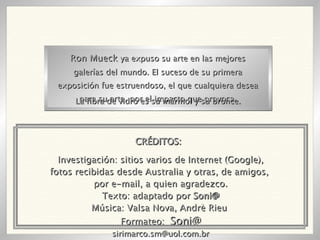 Investigación: sitios varios de Internet (Google), fotos recibidas desde Australia y otras, de amigos,  por e-mail, a quien agradezco. Texto: adaptado por  Soni@ Música: Valsa Nova, Andrè Rieu  Formateo:  Soni@ [email_address] Ron Mueck  ya expuso su arte en las mejores galerías del mundo. El suceso de su primera exposición fue estruendoso, el que cualquiera desea para su arte, por el impacto que provoca. La fibra de vidro es su mármol y su bronce. CRÉDITOS: 