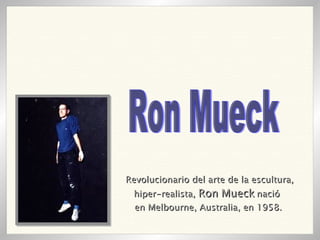 Revolucionario del arte de la escultura, hiper-realista,  Ron Mueck  nació  en Melbourne, Australia, en 1958.   Ron Mueck 