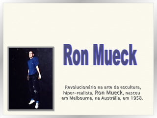 Revolucionário na arte da escultura, hiper-realista,  Ron Mueck , nasceu  em Melbourne, na Austrália, em 1958.   Ron Mueck 