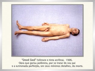 “ Dead Dad”  (silicone e tinta acrílica),  1996. Obra que gerou polêmica, por se tratar de seu pai e a extremada perfeição, em seus mínimos detalhes, da morte. 