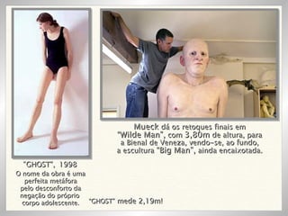 O nome da obra é uma perfeita metáfora pelo desconforto da negação do próprio  corpo adolescente. “ GHOST”,   1998 “ GHOST”  mede 2,19m! Mueck  dá os retoques finais em “ Wilde Man”,  com  3,80m  de altura, para a Bienal de Veneza, vendo-se, ao fundo, a escultura  “Big Man”,  ainda encaixotada. 