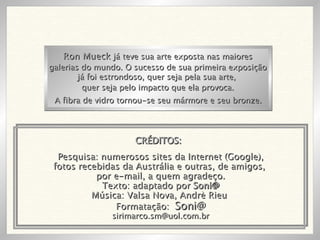 Pesquisa: numerosos sites da Internet (Google), fotos recebidas da Austrália e outras, de amigos,  por e-mail, a quem agradeço. Texto: adaptado por  Soni@ Música: Valsa Nova, Andrè Rieu  Formatação:  Soni@ [email_address] Ron Mueck  já teve sua arte exposta nas maiores galerias do mundo. O sucesso de sua primeira exposição já foi estrondoso, quer seja pela sua arte,  quer seja pelo impacto que ela provoca. A fibra de vidro tornou-se seu mármore e seu bronze. CRÉDITOS: 