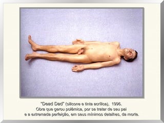 ““Dead Dad”Dead Dad” (silicone e tinta acrílica), 1996.(silicone e tinta acrílica), 1996.
Obra que gerou polêmica, por se tratar de seu paiObra que gerou polêmica, por se tratar de seu pai
e a extremada perfeição, em seus mínimos detalhes, da morte.e a extremada perfeição, em seus mínimos detalhes, da morte.
 