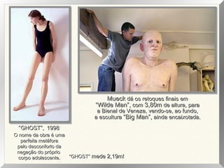 O nome da obra é umaO nome da obra é uma
perfeita metáforaperfeita metáfora
pelo desconforto dapelo desconforto da
negação do próprionegação do próprio
corpo adolescente.corpo adolescente.
“GHOST”,GHOST”, 19981998
““GHOST”GHOST” mede 2,19m!mede 2,19m!
MueckMueck dá os retoques finais emdá os retoques finais em
““Wilde Man”,Wilde Man”, comcom 3,80m3,80m de altura, parade altura, para
a Bienal de Veneza, vendo-se, ao fundo,a Bienal de Veneza, vendo-se, ao fundo,
a esculturaa escultura “Big Man”,“Big Man”, ainda encaixotada.ainda encaixotada.
 