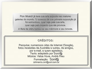 Pesquisa: numerosos sites da Internet (Google),Pesquisa: numerosos sites da Internet (Google),
fotos recebidas da Austrália e outras, de amigos,fotos recebidas da Austrália e outras, de amigos,
por e-mail, a quem agradeço.por e-mail, a quem agradeço.
Texto: adaptado porTexto: adaptado por Soni@Soni@
Música: Valsa Nova, Andrè RieuMúsica: Valsa Nova, Andrè Rieu
Formatação:Formatação: Soni@Soni@
sirimarco.sm@uol.com.brsirimarco.sm@uol.com.br
Ron MueckRon Mueck já teve sua arte exposta nas maioresjá teve sua arte exposta nas maiores
galerias do mundo. O sucesso de sua primeira exposição jágalerias do mundo. O sucesso de sua primeira exposição já
foi estrondoso, quer seja pela sua arte,foi estrondoso, quer seja pela sua arte,
quer seja pelo impacto que ela provoca.quer seja pelo impacto que ela provoca.
A fibra de vidro tornou-se seu mármore e seu bronze.A fibra de vidro tornou-se seu mármore e seu bronze.
CRÉDITOS:CRÉDITOS:
 