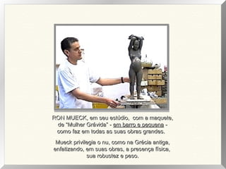 RON MUECK, em seu estúdio, com a maquete,RON MUECK, em seu estúdio, com a maquete,
de “Mulher Grávida” -de “Mulher Grávida” - em barro e pequenaem barro e pequena --
como faz em todas as suas obras grandes.como faz em todas as suas obras grandes.
Mueck privilegia o nu, como na Grécia antiga,Mueck privilegia o nu, como na Grécia antiga,
enfatizando, em suas obras, a presença física,enfatizando, em suas obras, a presença física,
sua robustez e peso.sua robustez e peso.
 
