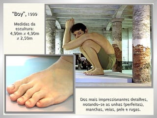 Dos mais impressionantes detalhes, notando-se as unhas (perfeitas),  manchas, veias, pele e rugas.  “ Boy”,  1999 Medidas da escultura: 4,90m x 4,90m x 2,50m 