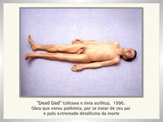 “ Dead Dad”  (silicona e tinta acrílica),  1996. Obra que xerou polémica, por se tratar de seu pai e polo extremado detallismo da morte 