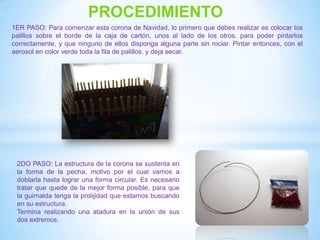 PROCEDIMIENTO
1ER PASO: Para comenzar esta corona de Navidad, lo primero que debes realizar es colocar los
palillos sobre el borde de la caja de cartón, unos al lado de los otros, para poder pintarlos
correctamente, y que ninguno de ellos disponga alguna parte sin rociar. Pintar entonces, con el
aerosol en color verde toda la fila de palillos, y deja secar.




 2DO PASO: La estructura de la corona se sustenta en
 la forma de la pecha, motivo por el cual vamos a
 doblarla hasta lograr una forma circular. Es necesario
 tratar que quede de la mejor forma posible, para que
 la guirnalda tenga la prolijidad que estamos buscando
 en su estructura.
 Termina realizando una atadura en la unión de sus
 dos extremos.
 