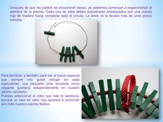 Después de que los palillos se encuentren secos, ya podemos comenzar a engancharlos al
     alambre de la percha. Cada uno de ellos deben encontrarse entrelazados con una cuenta
     roja de madera hasta completar todo el círculo. La tarea no te llevará más de unos pocos
     minutos.




Para terminar, y también para dar el toque especial
que siempre nos gusta otorgar en cada
manualidad, una pequeña cinta anudada como
colgante quedaría estupendamente en nuestro
adorno navideño.
Puedes seleccionar el color que más te apetezca,
aunque un lazo en color rojo ayudará a promover
aún más nuestro espíritu festivo.
 