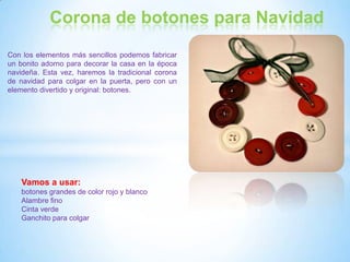 Corona de botones para Navidad
Con los elementos más sencillos podemos fabricar
un bonito adorno para decorar la casa en la época
navideña. Esta vez, haremos la tradicional corona
de navidad para colgar en la puerta, pero con un
elemento divertido y original: botones.




   Vamos a usar:
   botones grandes de color rojo y blanco
   Alambre fino
   Cinta verde
   Ganchito para colgar
 