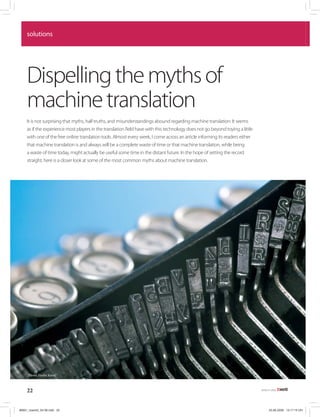 solutions




     Dispelling the myths of
     machine translation
     It is not surprising that myths, half-truths, and misunderstandings abound regarding machine translation: It seems
     as if the experience most players in the translation field have with this technology does not go beyond toying a little
     with one of the free online translation tools. Almost every week, I come across an article informing its readers either
     that machine translation is and always will be a complete waste of time or that machine translation, while being
     a waste of time today, might actually be useful some time in the distant future. In the hope of setting the record
     straight, here is a closer look at some of the most common myths about machine translation.




     Photo: Vasiliy Koval



     22                                                                                                                        AUGUST 2008




#5801_tcworld_04-08.indd 22                                                                                                         20.06.2008 14:17:19 Uhr
 