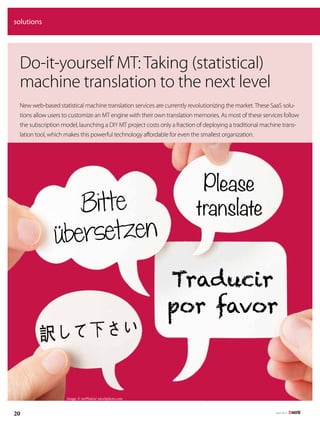 July 2013
20
solutions
Image: © mrPliskin/ istockphoto.com
Do-it-yourself MT: Taking (statistical)
machine translation to the next level
New web-based statistical machine translation services are currently revolutionizing the market.These SaaS solu-
tions allow users to customize an MT engine with their own translation memories. As most of these services follow
the subscription model, launching a DIY MT project costs only a fraction of deploying a traditional machine trans-
lation tool, which makes this powerful technology affordable for even the smallest organization.
Bitte
übersetzen
Please
translate
Traducir
por favor
 