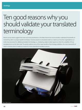 strategy




 Ten good reasons why you
 should validate your translated
 terminology
 Recent	survey	results	suggest	that	more	and	more	practitioners	in	the	field	of	technical	communication	understand	the	benefits	of	
 maintaining client- or project-specific termbases. However, based on anecdotal evidence, it seems as if very few organizations cur-
 rently have processes for validating translated terminology, i.e., employing subject-matter experts to check the suitability of those
 translated terms on the client side. This article outlines some of the major benefits of terminology validation, the most noteworthy of
 which is shorter time-to-market as a result of a more streamlined translation process.




Photo: Albert Lozano



  16                                                                                                                           july 2011
 