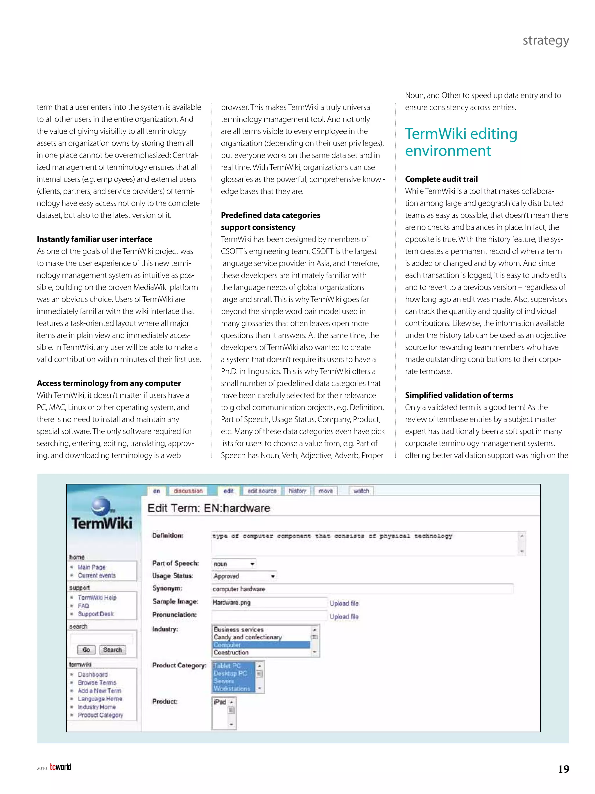 strategy


                                                                                                               Noun, and Other to speed up data entry and to
term that a user enters into the system is available    browser. This makes TermWiki a truly universal         ensure consistency across entries.
to all other users in the entire organization. And      terminology management tool. And not only
the value of giving visibility to all terminology
assets an organization owns by storing them all
                                                        are all terms visible to every employee in the
                                                        organization (depending on their user privileges),
                                                                                                               TermWiki editing
in one place cannot be overemphasized: Central-         but everyone works on the same data set and in         environment
ized management of terminology ensures that all         real time. With TermWiki, organizations can use
internal users (e.g. employees) and external users      glossaries as the powerful, comprehensive knowl-       Complete audit trail
(clients, partners, and service providers) of termi-    edge bases that they are.                              While TermWiki is a tool that makes collabora-
nology have easy access not only to the complete                                                               tion among large and geographically distributed
dataset, but also to the latest version of it.          Predefined data categories                             teams as easy as possible, that doesn’t mean there
                                                        support consistency                                    are no checks and balances in place. In fact, the
Instantly familiar user interface                       TermWiki has been designed by members of               opposite is true. With the history feature, the sys-
As one of the goals of the TermWiki project was         CSOFT’s engineering team. CSOFT is the largest         tem creates a permanent record of when a term
to make the user experience of this new termi-          language service provider in Asia, and therefore,      is added or changed and by whom. And since
nology management system as intuitive as pos-           these developers are intimately familiar with          each transaction is logged, it is easy to undo edits
sible, building on the proven MediaWiki platform        the language needs of global organizations             and to revert to a previous version – regardless of
was an obvious choice. Users of TermWiki are            large and small. This is why TermWiki goes far         how long ago an edit was made. Also, supervisors
immediately familiar with the wiki interface that       beyond the simple word pair model used in              can track the quantity and quality of individual
features a task-oriented layout where all major         many glossaries that often leaves open more            contributions. Likewise, the information available
items are in plain view and immediately acces-          questions than it answers. At the same time, the       under the history tab can be used as an objective
sible. In TermWiki, any user will be able to make a     developers of TermWiki also wanted to create           source for rewarding team members who have
valid contribution within minutes of their first use.   a system that doesn’t require its users to have a      made outstanding contributions to their corpo-
                                                        Ph.D. in linguistics. This is why TermWiki offers a    rate termbase.
Access terminology from any computer                    small number of predefined data categories that
With TermWiki, it doesn’t matter if users have a        have been carefully selected for their relevance       Simplified validation of terms
PC, MAC, Linux or other operating system, and           to global communication projects, e.g. Definition,     Only a validated term is a good term! As the
there is no need to install and maintain any            Part of Speech, Usage Status, Company, Product,        review of termbase entries by a subject matter
special software. The only software required for        etc. Many of these data categories even have pick      expert has traditionally been a soft spot in many
searching, entering, editing, translating, approv-      lists for users to choose a value from, e.g. Part of   corporate terminology management systems,
ing, and downloading terminology is a web               Speech has Noun, Verb, Adjective, Adverb, Proper       offering better validation support was high on the




2010
                                                                                                                                                               19
 