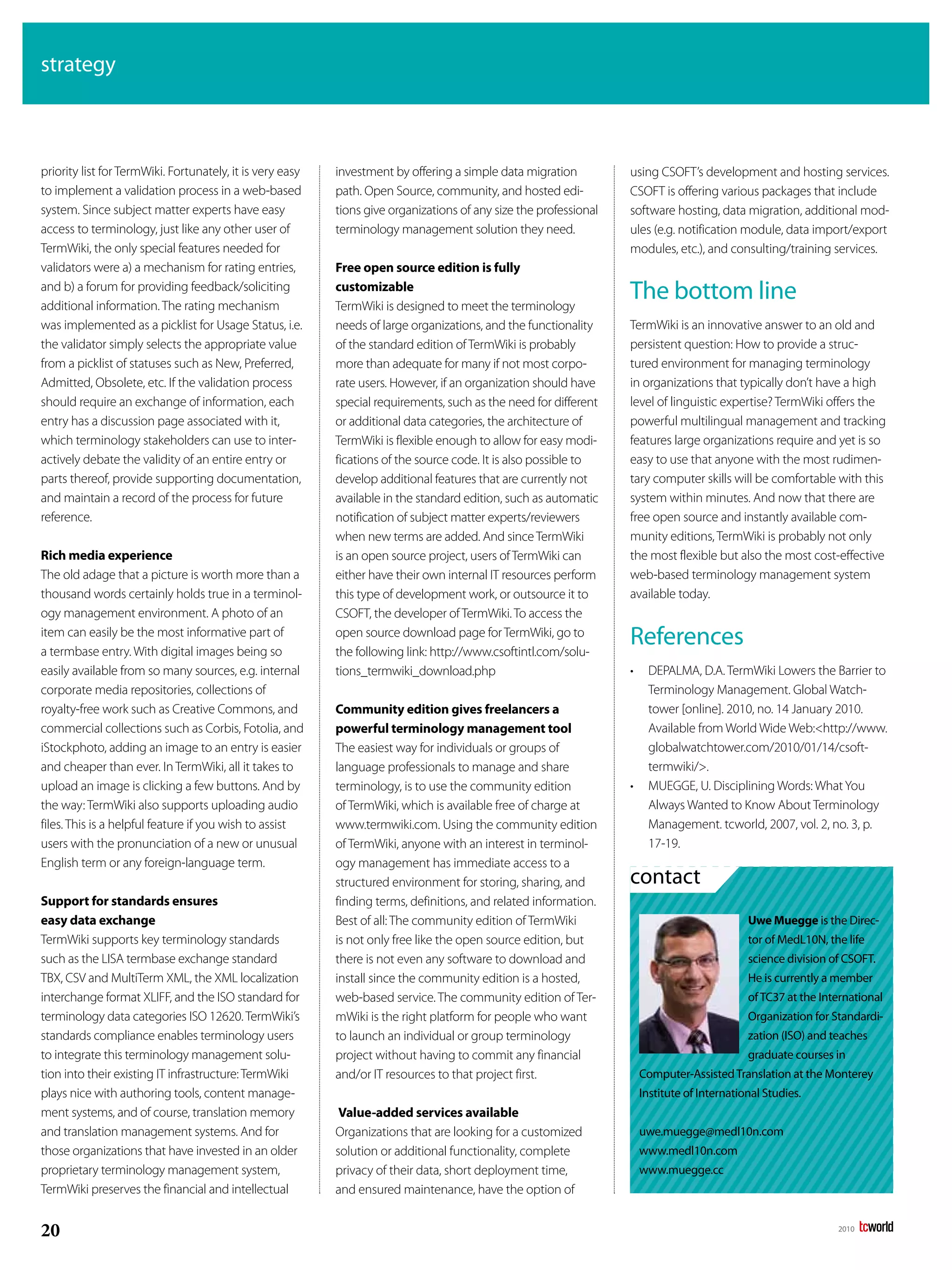 strategy



priority list for TermWiki. Fortunately, it is very easy   investment by offering a simple data migration          using CSOFT’s development and hosting services.
to implement a validation process in a web-based           path. Open Source, community, and hosted edi-           CSOFT is offering various packages that include
system. Since subject matter experts have easy             tions give organizations of any size the professional   software hosting, data migration, additional mod-
access to terminology, just like any other user of         terminology management solution they need.              ules (e.g. notification module, data import/export
TermWiki, the only special features needed for                                                                     modules, etc.), and consulting/training services.
validators were a) a mechanism for rating entries,         Free open source edition is fully
and b) a forum for providing feedback/soliciting
additional information. The rating mechanism
                                                           customizable
                                                           TermWiki is designed to meet the terminology
                                                                                                                   The bottom line
was implemented as a picklist for Usage Status, i.e.       needs of large organizations, and the functionality     TermWiki is an innovative answer to an old and
the validator simply selects the appropriate value         of the standard edition of TermWiki is probably         persistent question: How to provide a struc-
from a picklist of statuses such as New, Preferred,        more than adequate for many if not most corpo-          tured environment for managing terminology
Admitted, Obsolete, etc. If the validation process         rate users. However, if an organization should have     in organizations that typically don’t have a high
should require an exchange of information, each            special requirements, such as the need for different    level of linguistic expertise? TermWiki offers the
entry has a discussion page associated with it,            or additional data categories, the architecture of      powerful multilingual management and tracking
which terminology stakeholders can use to inter-           TermWiki is flexible enough to allow for easy modi-     features large organizations require and yet is so
actively debate the validity of an entire entry or         fications of the source code. It is also possible to    easy to use that anyone with the most rudimen-
parts thereof, provide supporting documentation,           develop additional features that are currently not      tary computer skills will be comfortable with this
and maintain a record of the process for future            available in the standard edition, such as automatic    system within minutes. And now that there are
reference.                                                 notification of subject matter experts/reviewers        free open source and instantly available com-
                                                           when new terms are added. And since TermWiki            munity editions, TermWiki is probably not only
Rich media experience                                      is an open source project, users of TermWiki can        the most flexible but also the most cost-effective
The old adage that a picture is worth more than a          either have their own internal IT resources perform     web-based terminology management system
thousand words certainly holds true in a terminol-         this type of development work, or outsource it to       available today.
ogy management environment. A photo of an                  CSOFT, the developer of TermWiki. To access the
item can easily be the most informative part of
a termbase entry. With digital images being so
                                                           open source download page for TermWiki, go to
                                                           the following link: http://www.csoftintl.com/solu-
                                                                                                                   References
easily available from so many sources, e.g. internal       tions_termwiki_download.php                             •    DEPALMA, D.A. TermWiki Lowers the Barrier to
corporate media repositories, collections of                                                                            Terminology Management. Global Watch-
royalty-free work such as Creative Commons, and            Community edition gives freelancers a                        tower [online]. 2010, no. 14 January 2010.
commercial collections such as Corbis, Fotolia, and        powerful terminology management tool                         Available from World Wide Web:<http://www.
iStockphoto, adding an image to an entry is easier         The easiest way for individuals or groups of                 globalwatchtower.com/2010/01/14/csoft-
and cheaper than ever. In TermWiki, all it takes to        language professionals to manage and share                   termwiki/>.
upload an image is clicking a few buttons. And by          terminology, is to use the community edition            •    MUEGGE, U. Disciplining Words: What You
the way: TermWiki also supports uploading audio            of TermWiki, which is available free of charge at            Always Wanted to Know About Terminology
files. This is a helpful feature if you wish to assist     www.termwiki.com. Using the community edition                Management. tcworld, 2007, vol. 2, no. 3, p.
users with the pronunciation of a new or unusual           of TermWiki, anyone with an interest in terminol-            17-19.
English term or any foreign-language term.                 ogy management has immediate access to a
                                                           structured environment for storing, sharing, and        contact
Support for standards ensures                              finding terms, definitions, and related information.
easy data exchange                                         Best of all: The community edition of TermWiki                                     Uwe Muegge is the Direc-
TermWiki supports key terminology standards                is not only free like the open source edition, but                                 tor of MedL10N, the life
such as the LISA termbase exchange standard                there is not even any software to download and                                     science division of CSoFT.
TBX, CSV and MultiTerm XML, the XML localization           install since the community edition is a hosted,                                   He is currently a member
interchange format XLIFF, and the ISO standard for         web-based service. The community edition of Ter-                                   of TC37 at the International
terminology data categories ISO 12620. TermWiki’s          mWiki is the right platform for people who want                                    organization for Standardi-
standards compliance enables terminology users             to launch an individual or group terminology                                       zation (ISo) and teaches
to integrate this terminology management solu-             project without having to commit any financial                                     graduate courses in
tion into their existing IT infrastructure: TermWiki       and/or IT resources to that project first.                  Computer-Assisted Translation at the Monterey
plays nice with authoring tools, content manage-                                                                       Institute of International Studies.
ment systems, and of course, translation memory             Value-added services available
and translation management systems. And for                Organizations that are looking for a customized             uwe.muegge@medl10n.com
those organizations that have invested in an older         solution or additional functionality, complete              www.medl10n.com
proprietary terminology management system,                 privacy of their data, short deployment time,               www.muegge.cc
TermWiki preserves the financial and intellectual          and ensured maintenance, have the option of


20                                                                                                                                                              2010
 