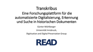 Transkribus
Eine Forschungsplattform für die
automatisierte Digitalisierung, Erkennung
und Suche in historischen Dokumenten
Günter Mühlberger
Universität Innsbruck,
Digitisation and Digital Preservation Group
 