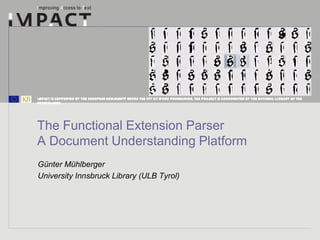IMPACT is supported by the European Community under the FP7 ICT Work Programme. The project is coordinated by the National Li brary of the
Netherlands.




The Functional Extension Parser
A Document Understanding Platform
Günter Mühlberger
University Innsbruck Library (ULB Tyrol)
 