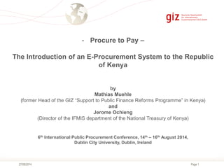 Page 127/08/2014
- Procure to Pay –
The Introduction of an E-Procurement System to the Republic
of Kenya
by
Mathias Muehle
(former Head of the GIZ “Support to Public Finance Reforms Programme” in Kenya)
and
Jerome Ochieng
(Director of the IFMIS department of the National Treasury of Kenya)
6th International Public Procurement Conference, 14th – 16th August 2014,
Dublin City University, Dublin, Ireland
 