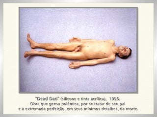 “ Dead Dad”  (silicone e tinta acrílica),  1996. Obra que gerou polêmica, por se tratar de seu pai e a extremada perfeição, em seus mínimos detalhes, da morte. 
