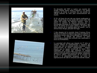 En diciembre del 2007 se realizo una reunión del alcalde Yehude Simón Jaime Contreras y los demás regidores en donde se acordaba dar una partida de 200.00 millones de soles para reestructuración del muelle.  El 28  de Enero de este año una injusta madrugada se logro  hundir hasta lo mas hondo del océano unos 100 metros del muelle, No hubieron muertos , pero el pánico se apodero de algunas personas que se encontraban pescando en los pequeños botecillo y que fueron 30 metros de la parte central y 70 metros del otros extremo de la segunda parte del muelle , así lo afirma Elmer Reupo, pescador del lugar . 5 días después de lo ocurrido Jaime Contreras Rivas declaro en el diario la industria que luego de elaborar el expediente técnico para llevar adelante los trabajos de reparación , la partida del gobierno ya antes mencionada se suman diez millones mas canalizados a través de FONDEPES .  La autoridad edil afirma que después de 27 años se realizan trabajos de mantenimiento y repararon del muelle que una ves reparado podría concentrar a 400 embarcaciones de litoral Lambayecano , aseguró además que un equipo actualizado de buzos viene calibrando los pilotes que sostienen la antigua infraestructura de madera Mencionó que se ejecutarán trabajos en la plataforma central del muelle, instalación de nuevos pilotes, mejoramiento de la escalera de acceso a la plataforma pesquera, así como la repotenciación de toda la estructura del referido muelle. 