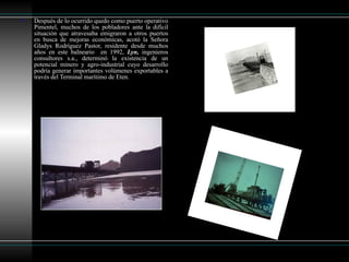 Después de lo ocurrido quedo como puerto operativo Pimentel, muchos de los pobladores ante la difícil situación que atravesaba emigraron a otros puertos en busca de mejoras económicas, acotó la Señora Gladys Rodríguez Pastor, residente desde muchos años en este balneario  en 1992,  Lyn,  ingenieros consultores s.a., determinó la existencia de un potencial minero y agro-industrial cuyo desarrollo podría generar importantes volúmenes exportables a través del Terminal marítimo de Eten. 