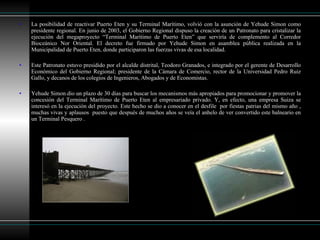 La posibilidad de reactivar Puerto Eten y su Terminal Marítimo, volvió con la asunción de Yehude Simon como presidente regional. En junio de 2003, el Gobierno Regional dispuso la creación de un Patronato para cristalizar la ejecución del megaproyecto “Terminal Marítimo de Puerto Eten” que serviría de complemento al Corredor Bioceánico Nor Oriental. El decreto fue firmado por Yehude Simon en asamblea pública realizada en la Municipalidad de Puerto Eten, donde participaron las fuerzas vivas de esa localidad.  Este Patronato estuvo presidido por el alcalde distrital, Teodoro Granados, e integrado por el gerente de Desarrollo Económico del Gobierno Regional; presidente de la Cámara de Comercio, rector de la Universidad Pedro Ruiz Gallo, y decanos de los colegios de Ingenieros, Abogados y de Economistas.  Yehude Simon dio un plazo de 30 días para buscar los mecanismos más apropiados para promocionar y promover la concesión del Terminal Marítimo de Puerto Eten al empresariado privado. Y, en efecto, una empresa Suiza se interesó en la ejecución del proyecto. Este hecho se dio a conocer en el desfile  por fiestas patrias del mismo año , muchas vivas y aplausos  puesto que después de muchos años se veía el anhelo de ver convertido este balneario en un Terminal Pesquero .  