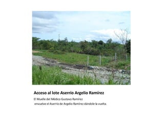 Acceso al lote Aserrío Argelio Ramírez El Muelle del Médico Gustavo Ramírez envuelve el Aserrío de Argelio Ramírez dándole la vuelta. 
