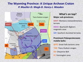 The Wyoming Province: A Unique Archean Craton
P. Mueller-D. Mogk-D. Henry-J. Wooden
What’s on top?
Major sub-provinces:
MMT: Montana metasedimentary
terrane
BBMZ: Beartooth-Bighorn
magmatic zone
SAT: Southern Accreted terranes
Prominent Paleoproterozoic
mobile belts:
GFTZ: Great Falls tectonic zone
THO: Trans-Hudson orogen
CB: Cheyenne Belt
FZ: Farmington zone
MMT
BBMZ
SAT
CB
FZ
THOGFTZ
 