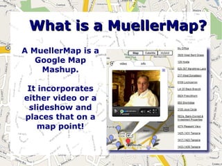 What is a MuellerMap?
A MuellerMap is a
   Google Map
    Mashup.

 It incorporates
either video or a
 slideshow and
places that on a
    map point!
 