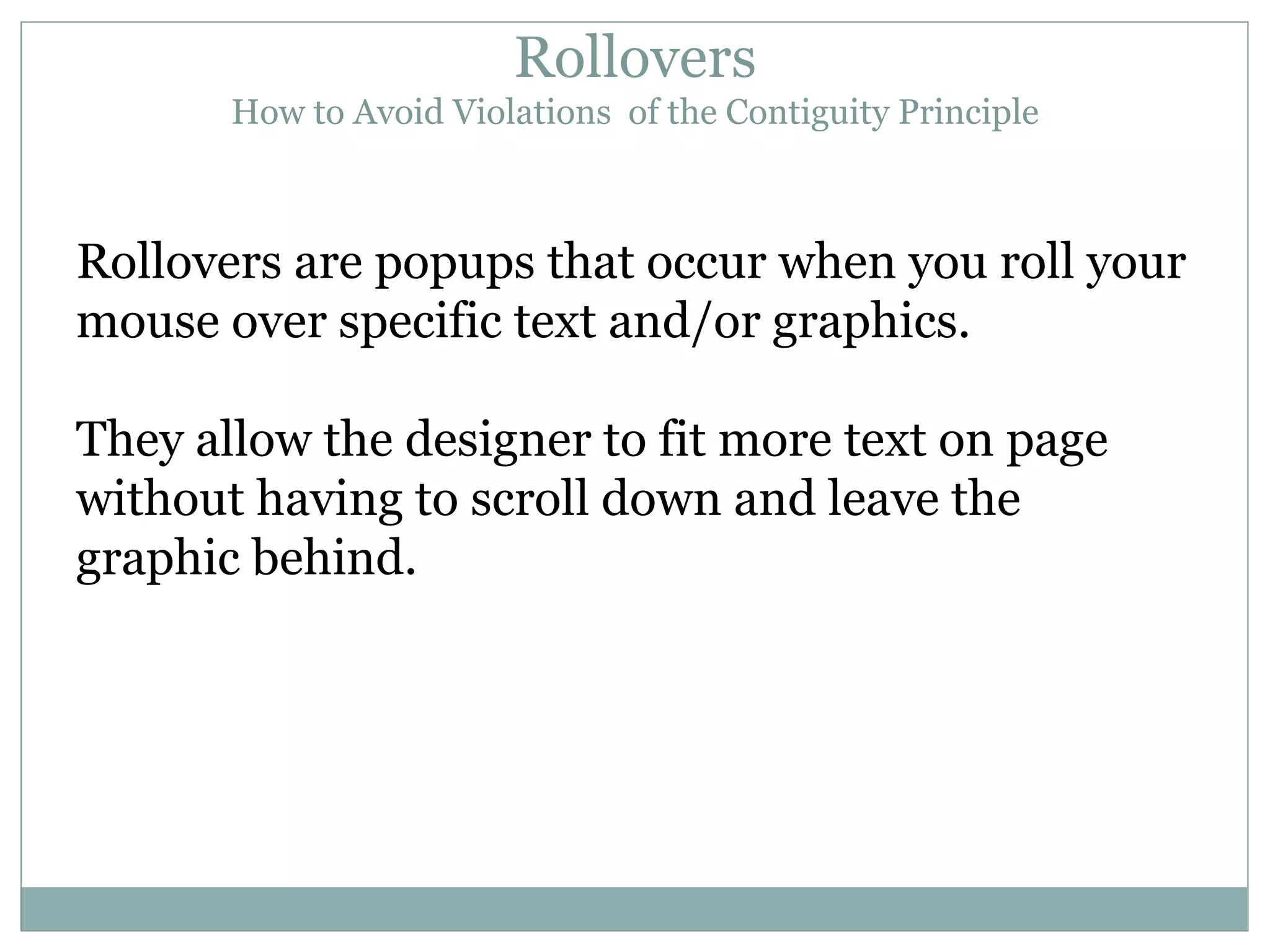 Rollovers How to Avoid Violations  of the Contiguity Principle Rollovers are popups that occur when you roll your mouse over specific text and/or graphics. They allow the designer to fit more text on page without having to scroll down and leave the graphic behind. 