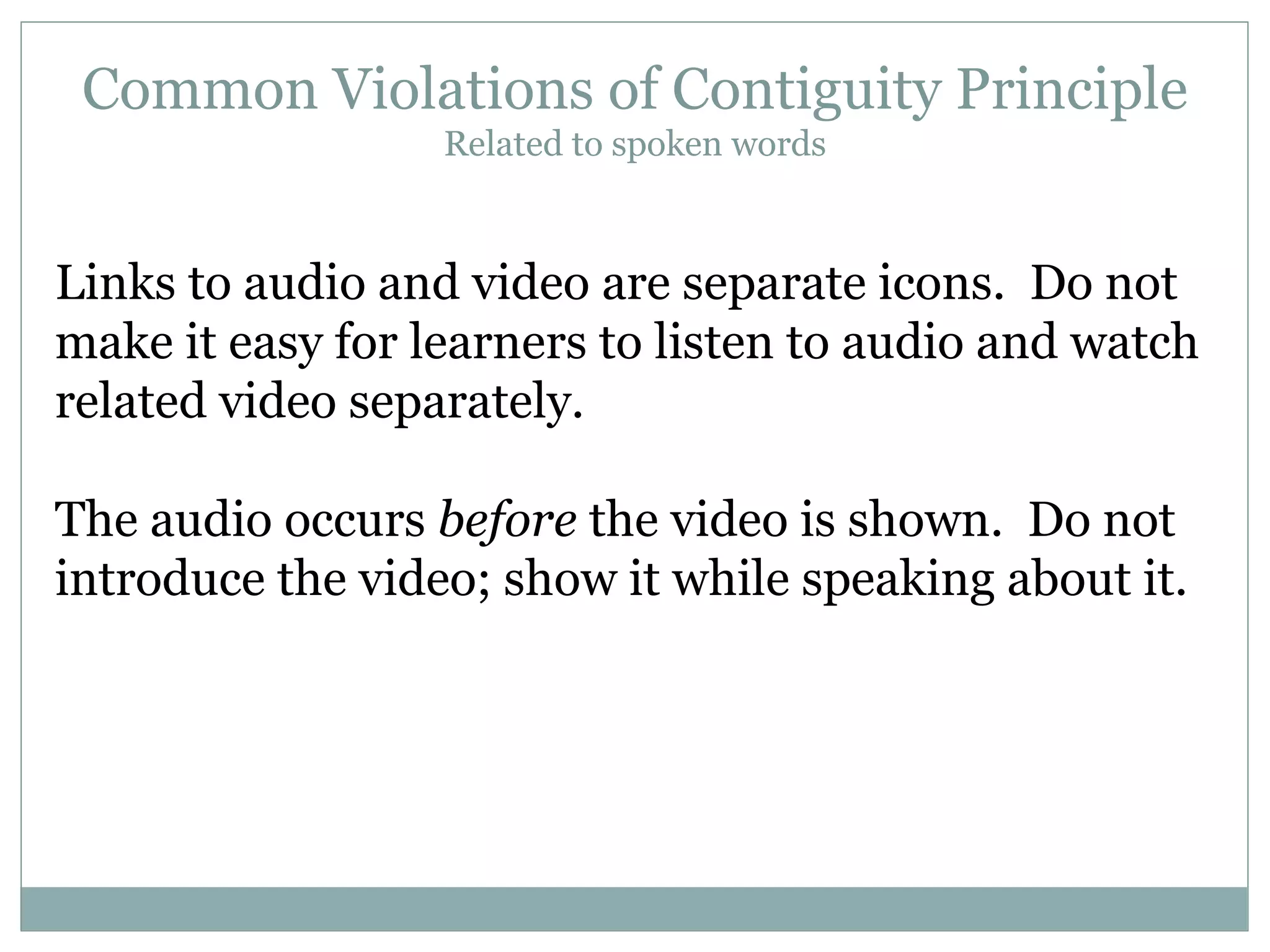 Common Violations of Contiguity Principle Related to spoken words Links to audio and video are separate icons.  Do not make it easy for learners to listen to audio and watch related video separately. The audio occurs  before  the video is shown.  Do not introduce the video; show it while speaking about it. 