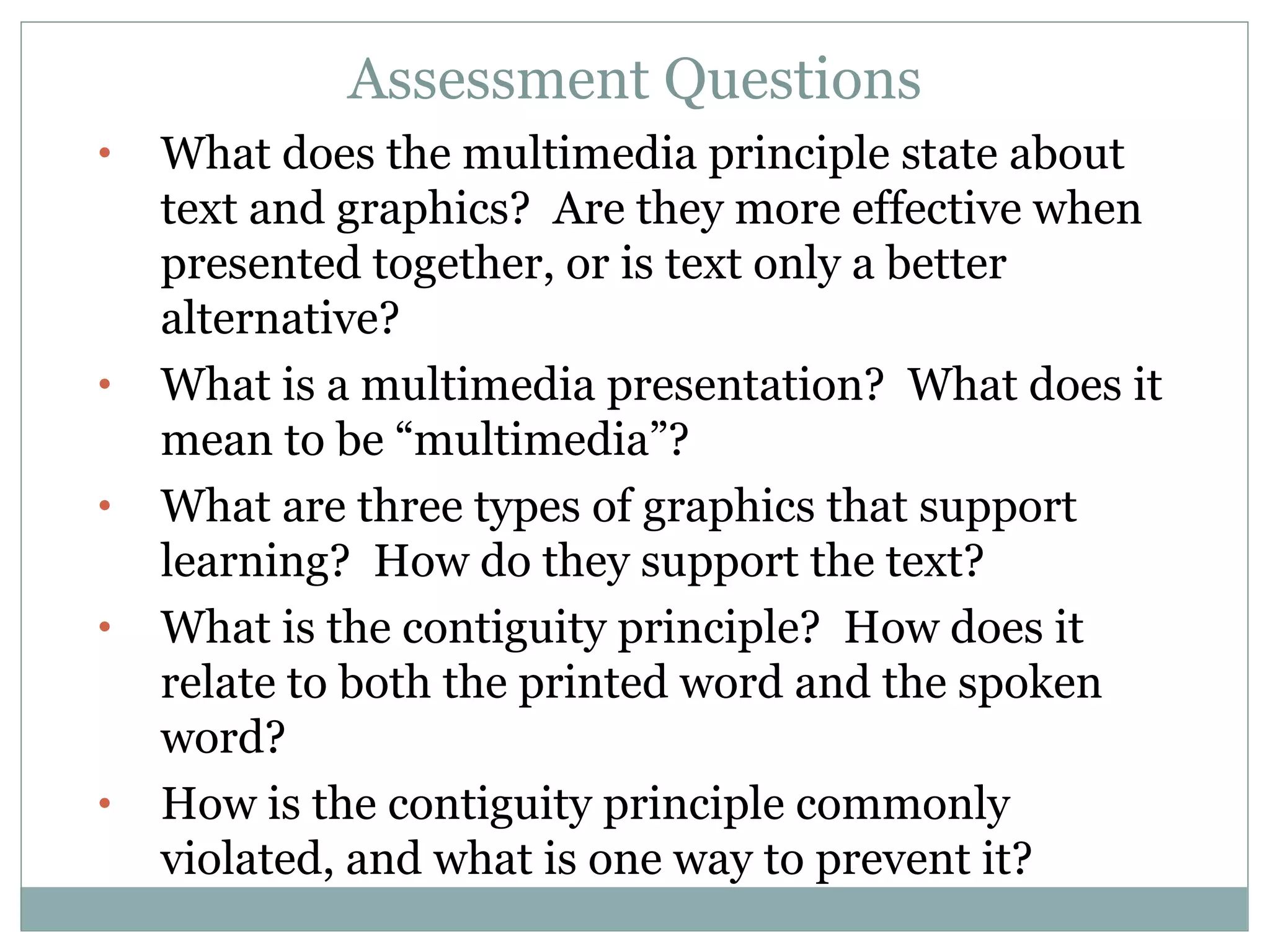 Assessment Questions What does the multimedia principle state about text and graphics?  Are they more effective when presented together, or is text only a better alternative? What is a multimedia presentation?  What does it mean to be “multimedia”? What are three types of graphics that support learning?  How do they support the text? What is the contiguity principle?  How does it relate to both the printed word and the spoken word? How is the contiguity principle commonly violated, and what is one way to prevent it? 