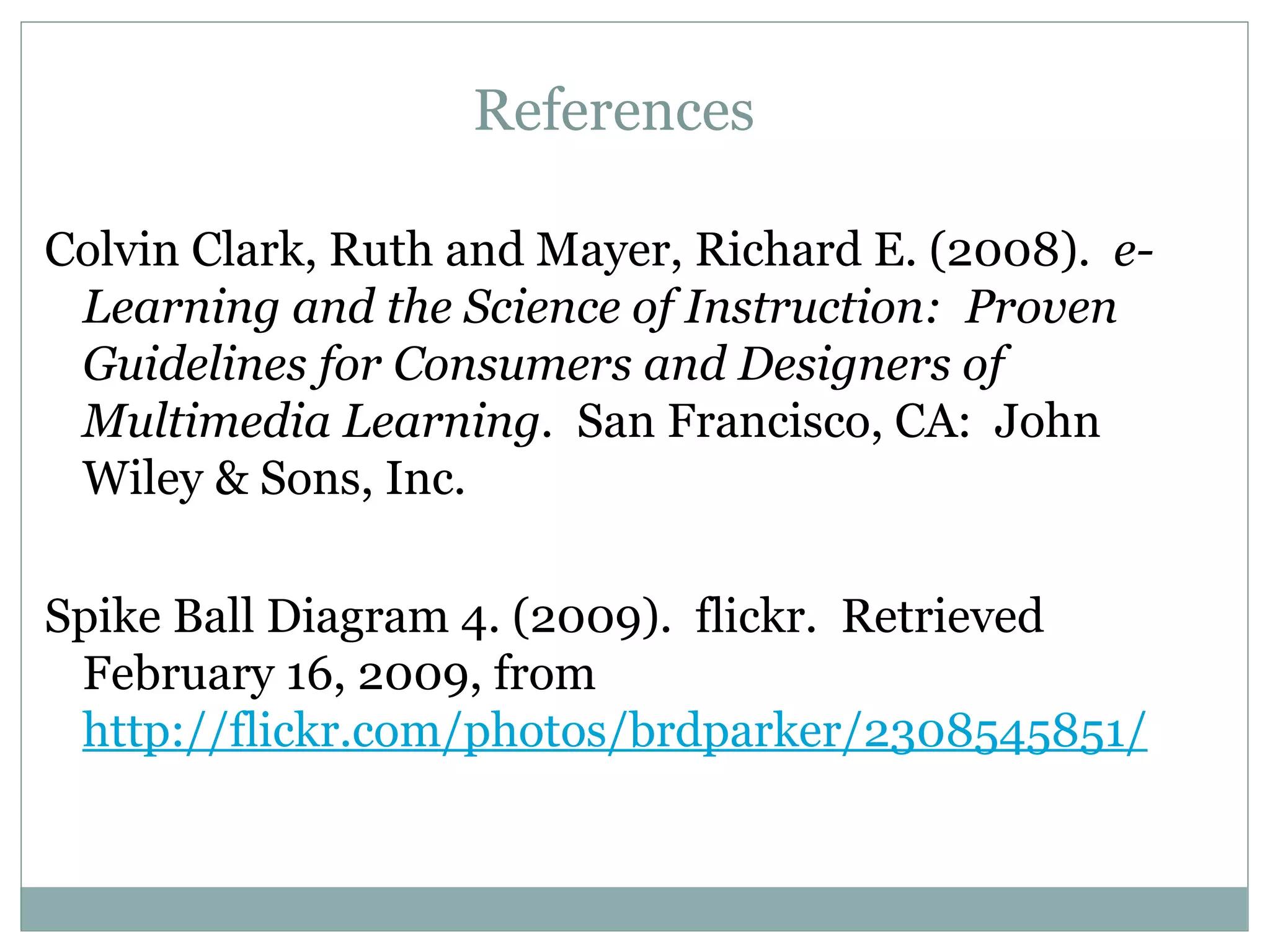 References Colvin Clark, Ruth and Mayer, Richard E. (2008).  e-Learning and the Science of Instruction:  Proven Guidelines for Consumers and Designers of Multimedia Learning.  San Francisco, CA:  John Wiley & Sons, Inc. Spike Ball Diagram 4. (2009).  flickr.  Retrieved February 16, 2009, from  http://flickr.com/photos/brdparker/2308545851/ 