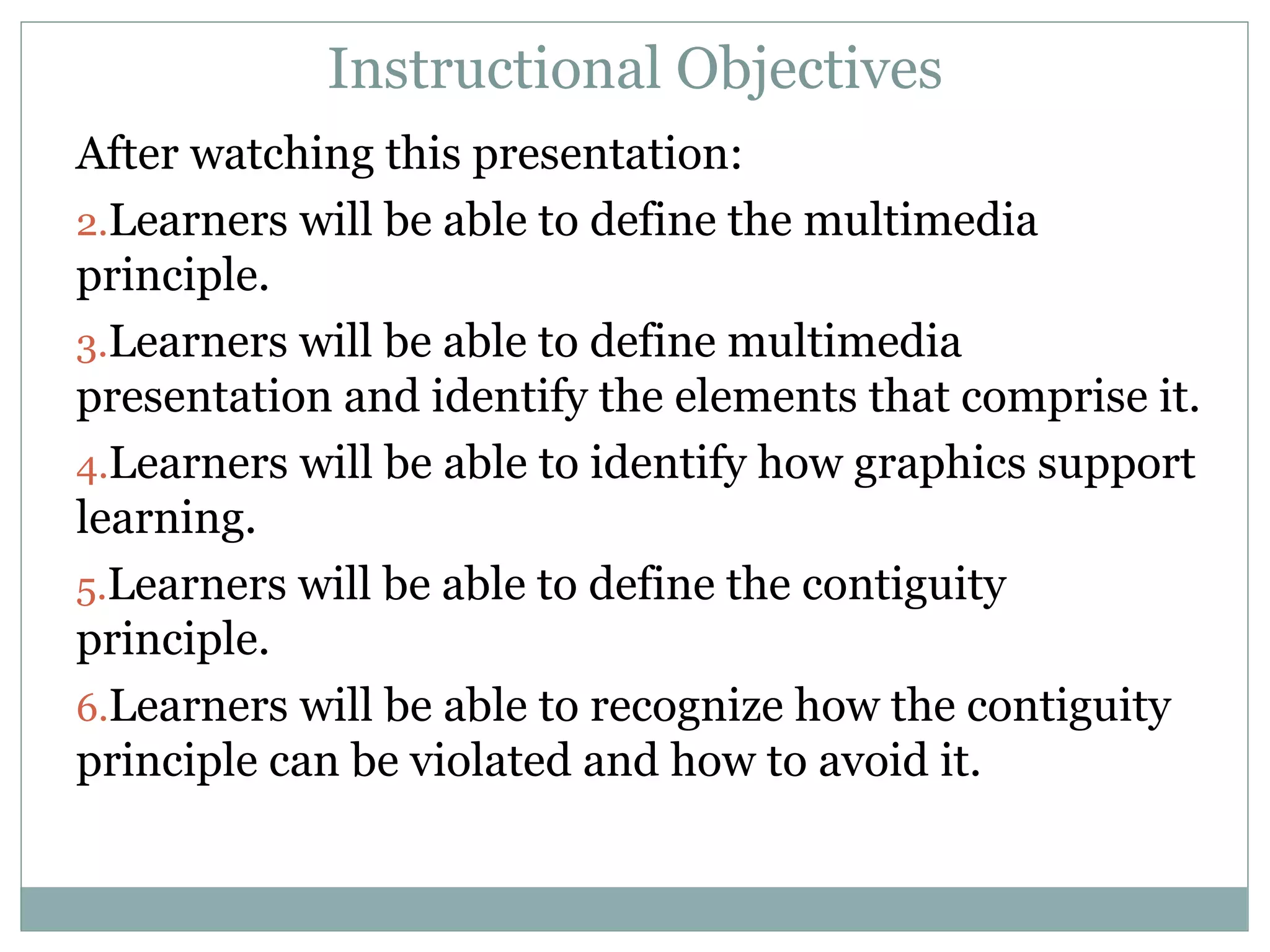Instructional Objectives After watching this presentation: Learners will be able to define the multimedia principle. Learners will be able to define multimedia presentation and identify the elements that comprise it. Learners will be able to identify how graphics support learning. Learners will be able to define the contiguity principle. Learners will be able to recognize how the contiguity principle can be violated and how to avoid it. 