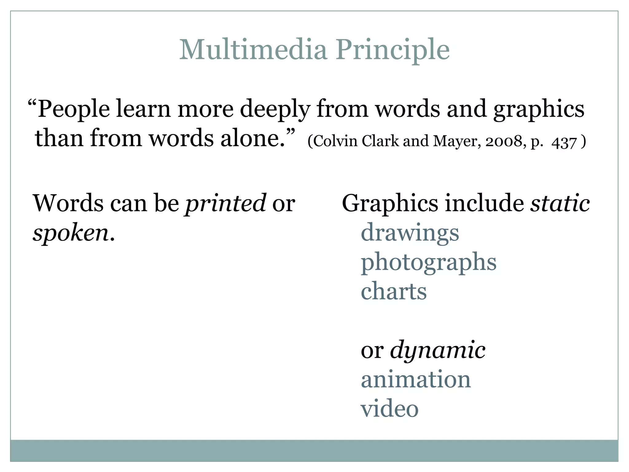 Words can be  printed  or  spoken . “ People learn more deeply from words and graphics than from words alone.”  (Colvin Clark and Mayer, 2008, p.  437 ) Graphics include  static drawings photographs charts or  dynamic animation video Multimedia Principle 
