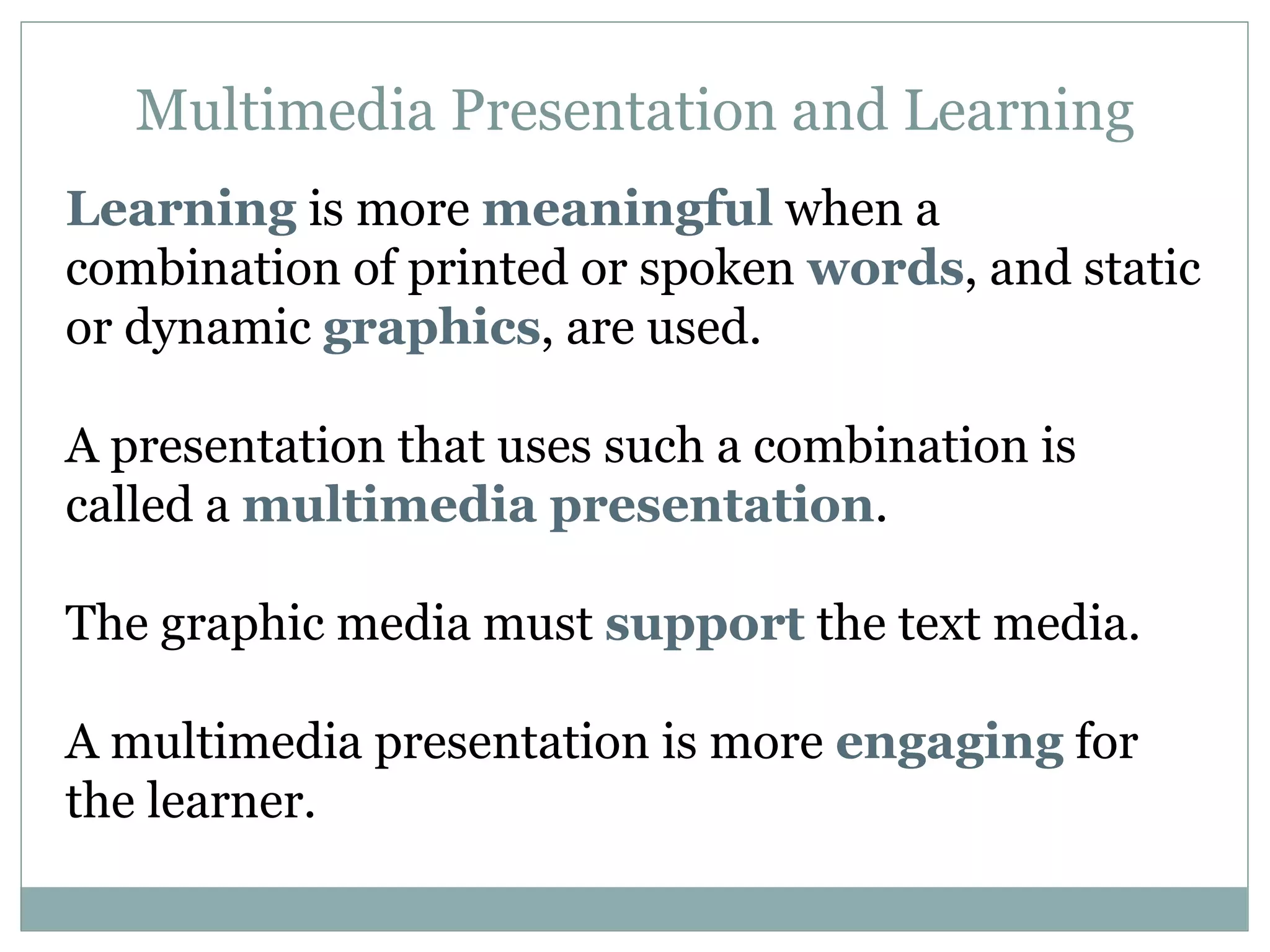 Multimedia Presentation and Learning Learning  is more  meaningful  when a combination of printed or spoken  words , and static or dynamic  graphics , are used. A presentation that uses such a combination is called a  multimedia presentation . The graphic media must  support  the text media. A multimedia presentation is more  engaging  for the learner.  