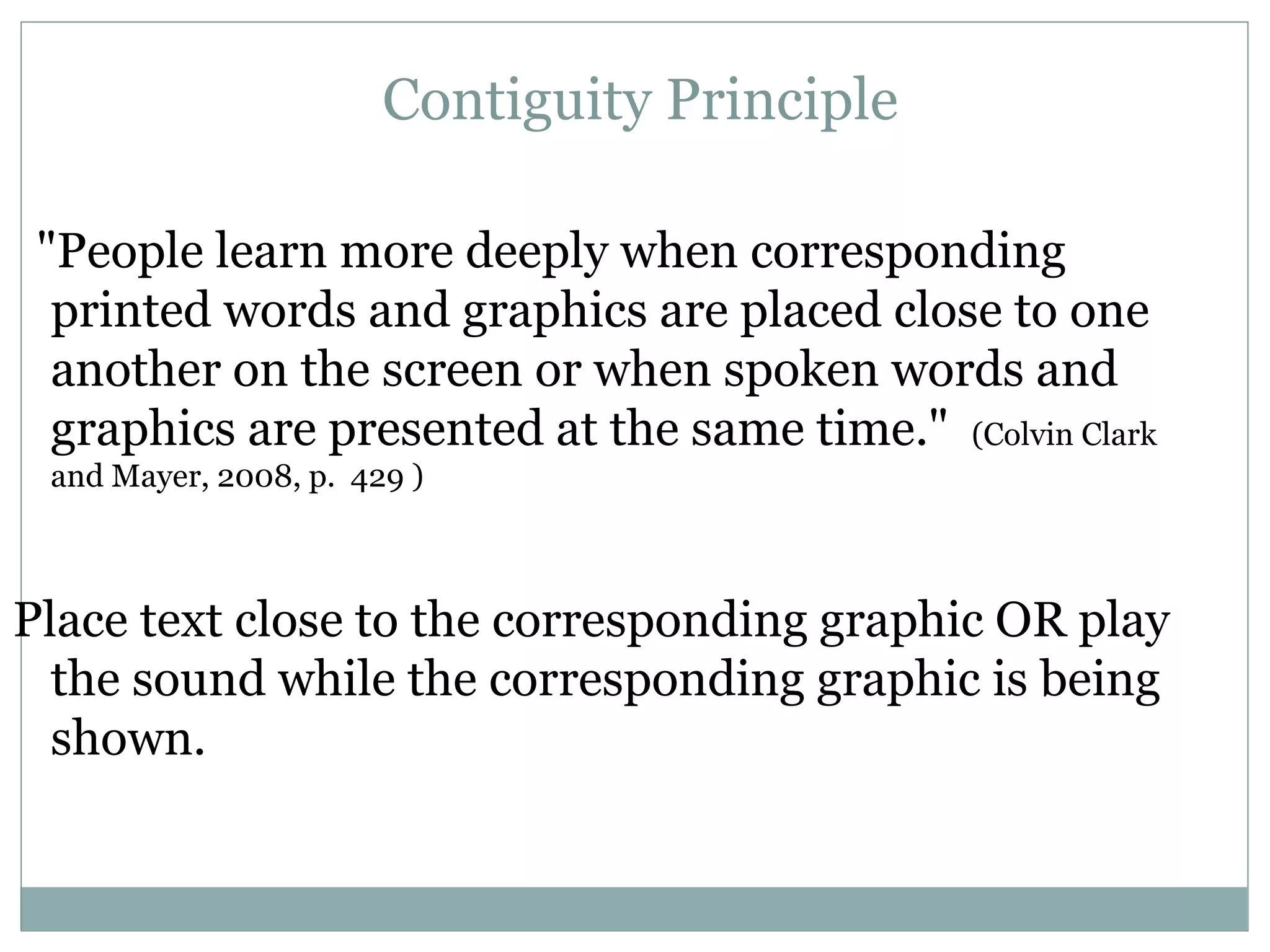 &quot;People learn more deeply when corresponding printed words and graphics are placed close to one another on the screen or when spoken words and graphics are presented at the same time.&quot;   (Colvin Clark and Mayer, 2008, p.  429 ) Place text close to the corresponding graphic OR play the sound while the corresponding graphic is being shown. Contiguity Principle 