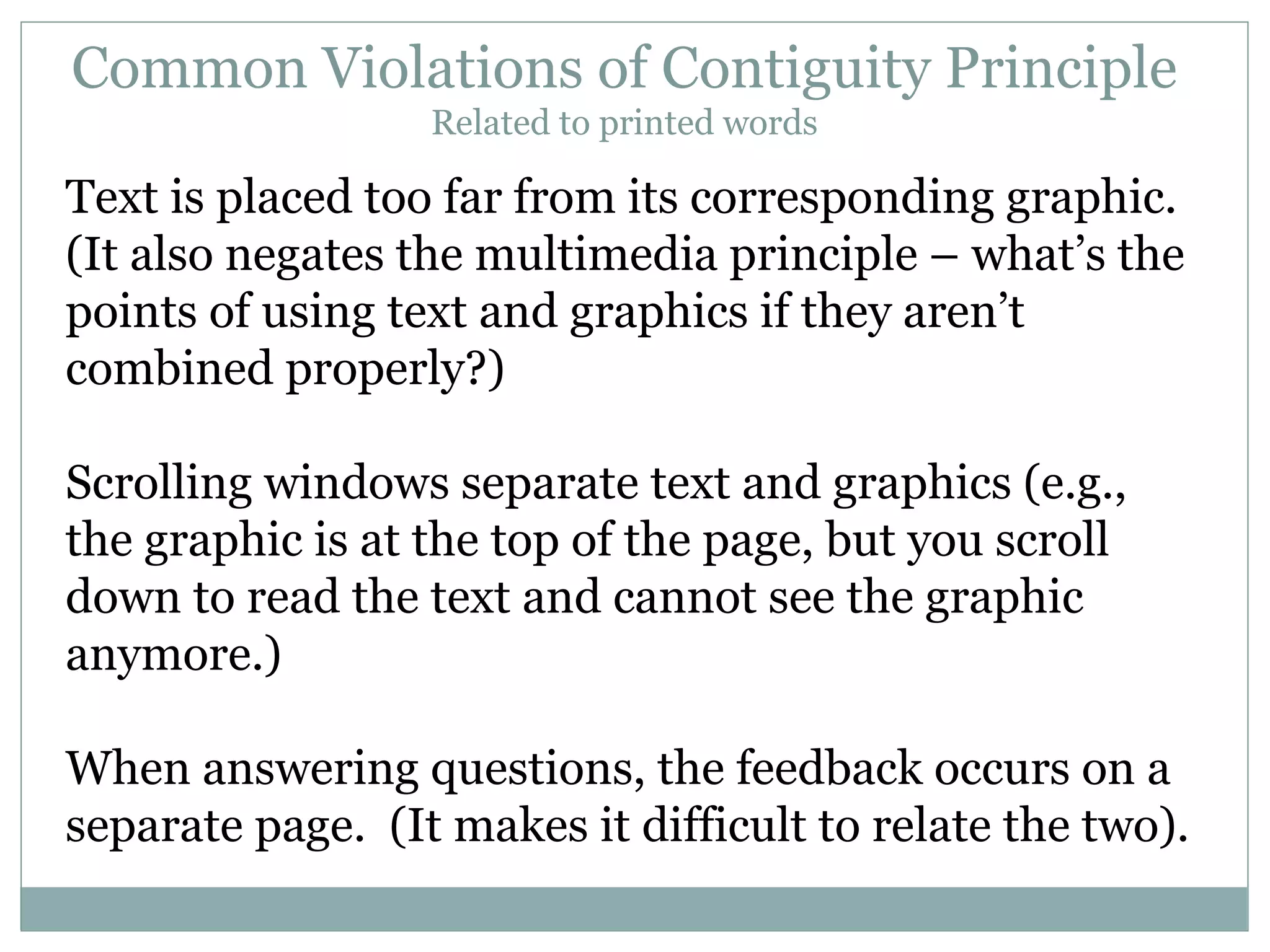 Common Violations of Contiguity Principle Related to printed words Text is placed too far from its corresponding graphic.  (It also negates the multimedia principle – what’s the points of using text and graphics if they aren’t combined properly?) Scrolling windows separate text and graphics (e.g., the graphic is at the top of the page, but you scroll down to read the text and cannot see the graphic anymore.) When answering questions, the feedback occurs on a separate page.  (It makes it difficult to relate the two). 