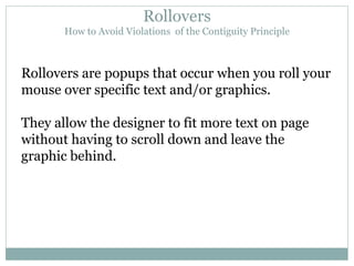 Rollovers How to Avoid Violations  of the Contiguity Principle Rollovers are popups that occur when you roll your mouse over specific text and/or graphics. They allow the designer to fit more text on page without having to scroll down and leave the graphic behind. 