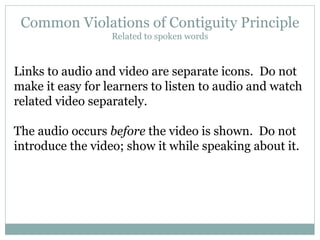 Common Violations of Contiguity Principle Related to spoken words Links to audio and video are separate icons.  Do not make it easy for learners to listen to audio and watch related video separately. The audio occurs  before  the video is shown.  Do not introduce the video; show it while speaking about it. 