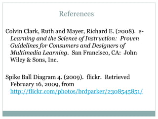 References Colvin Clark, Ruth and Mayer, Richard E. (2008).  e-Learning and the Science of Instruction:  Proven Guidelines for Consumers and Designers of Multimedia Learning.  San Francisco, CA:  John Wiley & Sons, Inc. Spike Ball Diagram 4. (2009).  flickr.  Retrieved February 16, 2009, from  http://flickr.com/photos/brdparker/2308545851/ 
