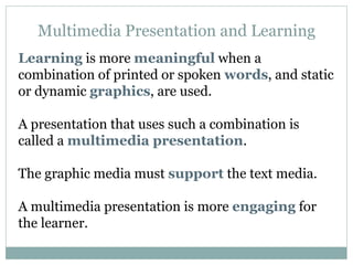 Multimedia Presentation and Learning Learning  is more  meaningful  when a combination of printed or spoken  words , and static or dynamic  graphics , are used. A presentation that uses such a combination is called a  multimedia presentation . The graphic media must  support  the text media. A multimedia presentation is more  engaging  for the learner.  