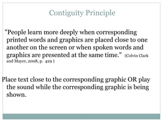 "People learn more deeply when corresponding printed words and graphics are placed close to one another on the screen or when spoken words and graphics are presented at the same time."   (Colvin Clark and Mayer, 2008, p.  429 ) Place text close to the corresponding graphic OR play the sound while the corresponding graphic is being shown. Contiguity Principle 
