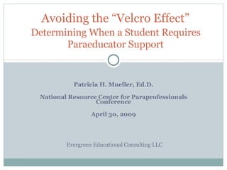 Patricia H. Mueller, Ed.D. National Resource Center for Paraprofessionals Conference April 30, 2009 Avoiding the “Velcro Effect”   Determining When a Student Requires  Paraeducator Support Evergreen Educational Consulting LLC 