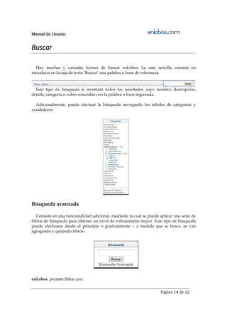 Manual de Usuario


Buscar

   Hay muchas y variadas formas de buscar enLobos. La más sencilla consiste en
introducir en la caja de texto ‘Buscar’ una palabra o frase de referencia:



  Este tipo de búsqueda le mostrará todos los resultados cuyo nombre, descripción,
detalle, categoría o rubro coincidan con la palabra o frase ingresada.

  Adicionalmente, puede efectuar la búsqueda navegando los árboles de categorías y
vendedores.




Búsqueda avanzada

    Consiste en una funcionalidad adicional, mediante la cual se puede aplicar una serie de
filtros de búsqueda para obtener un nivel de refinamiento mayor. Este tipo de búsqueda
puede efectuarse desde el principio o gradualmente – a medida que se busca, se van
agregando y quitando filtros-.




enLobos permite filtrar por:


                                                                       Página 14 de 22
 