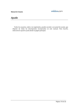 Manual de Usuario



Ayuda


     Todos los usuarios, estén o no registrados, pueden acceder a un panel de ayuda, que
  dispone de todas las descripciones incorporadas en este manual. Para hacerlo,
  seleccione la opción ayuda desde la página principal.




                                                                     Página 19 de 22
 
